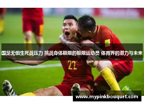 国足无惧生死战压力 挑战身体极限的极限运动员 体育界的潜力与未来